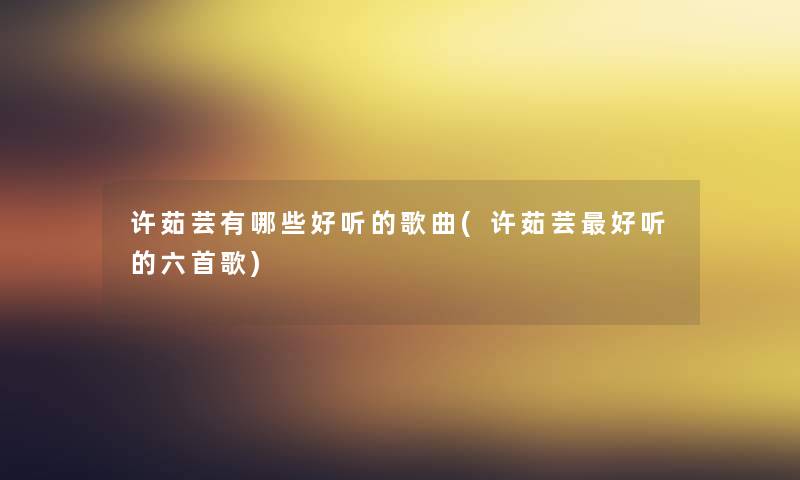 许茹芸有哪些好听的歌曲(许茹芸好听的六首歌) 许茹芸有哪些好听的歌曲(许茹芸好听的六首歌)