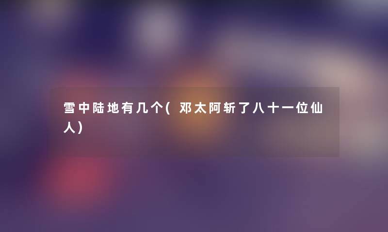 雪中陆地有几个(邓太阿斩了八十一位仙人) 雪中陆地有几个(邓太阿斩了八十一位仙人)