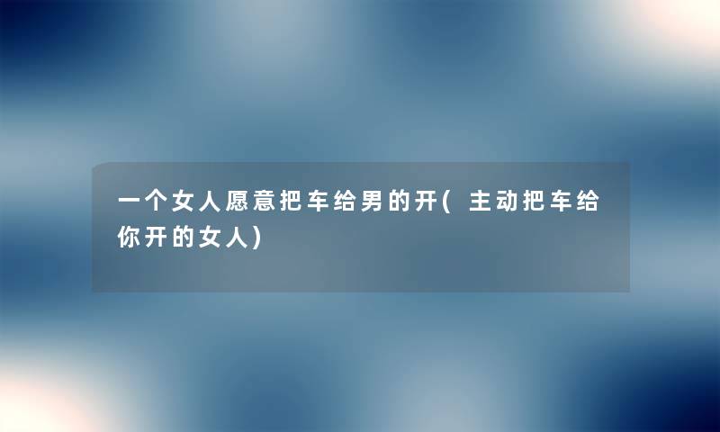 一个女人愿意把车给男的开(主动把车给你开的女人)