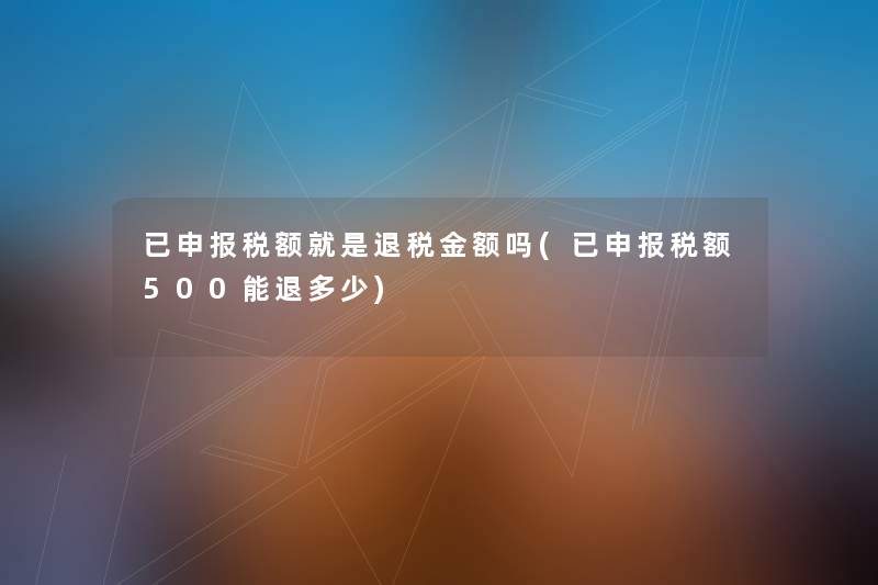 已申报税额就是退税金额吗(已申报税额500能退多少) 已申报税额就是退税金额吗(已申报税额500能退多少)