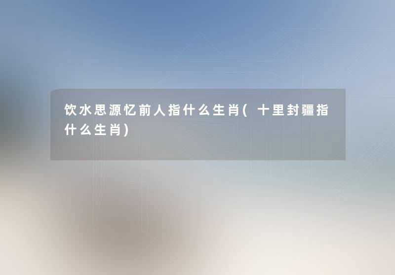 饮水思源忆前人指什么生肖(十里封疆指什么生肖) 饮水思源忆前人指什么生肖(十里封疆指什么生肖)