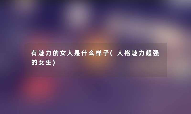 有魅力的女人是什么样子(人格魅力超强的女生) 有魅力的女人是什么样子(人格魅力超强的女生)