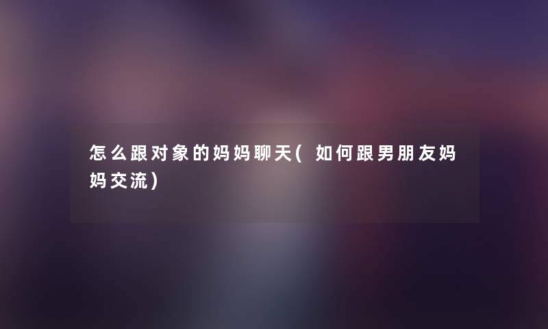 怎么跟对象的妈妈聊天(如何跟男朋友妈妈交流) 怎么跟对象的妈妈聊天(如何跟男朋友妈妈交流)