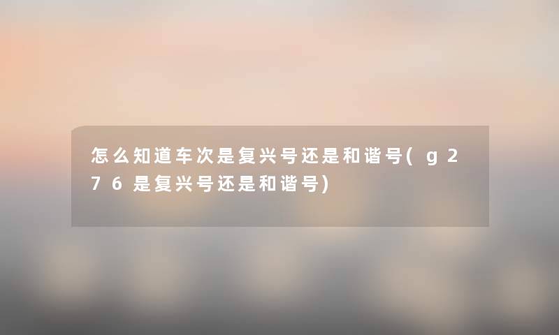 怎么知道车次是复兴号还是和谐号(g276是复兴号还是和谐号) 怎么知道车次是复兴号还是和谐号(g276是复兴号还是和谐号)