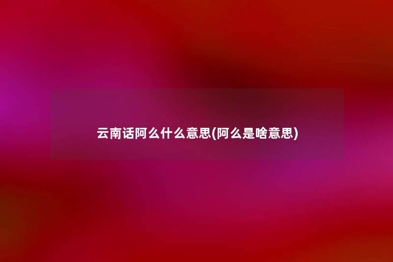 云南话阿么什么意思(阿么是啥意思) 云南话阿么什么意思(阿么是啥意思)