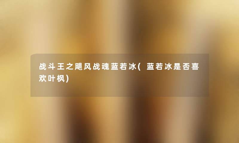 战斗王之飓风战魂蓝若冰(蓝若冰是否喜欢叶枫) 战斗王之飓风战魂蓝若冰(蓝若冰是否喜欢叶枫)