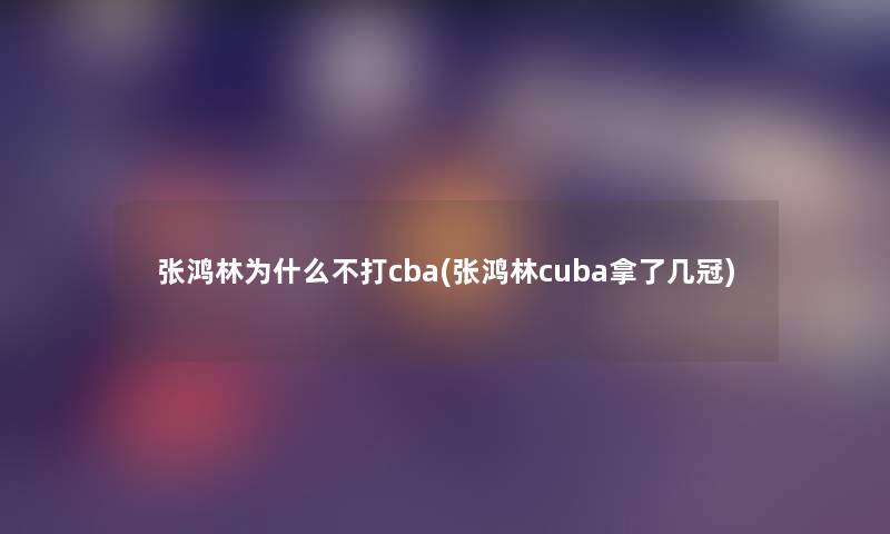 张鸿林为什么不打cba(张鸿林cuba拿了几冠) 张鸿林为什么不打cba(张鸿林cuba拿了几冠)