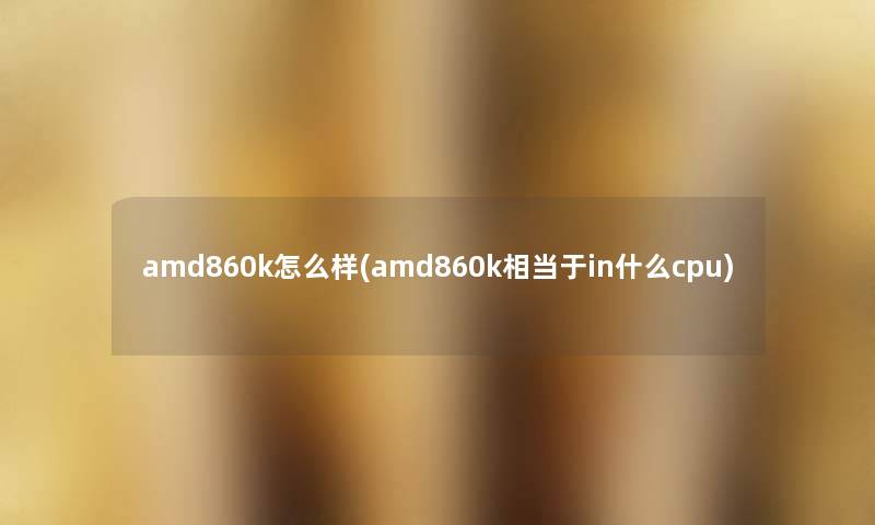 amd860k怎么样(amd860k相当于in什么cpu) amd860k怎么样(amd860k相当于in什么cpu)