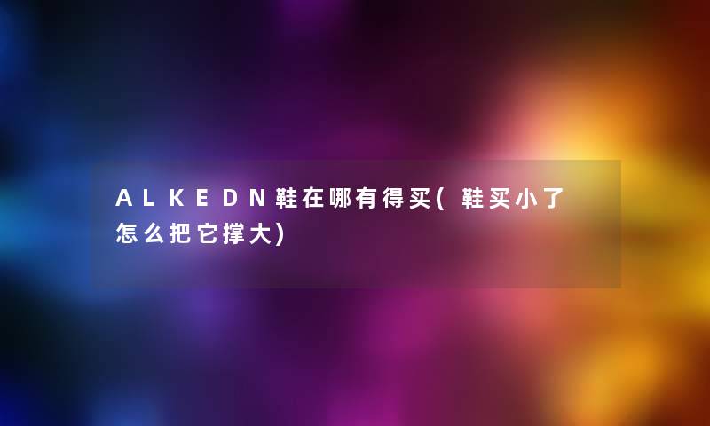 ALKEDN鞋在哪有得买(鞋买小了 怎么把它撑大) ALKEDN鞋在哪有得买(鞋买小了 怎么把它撑大)