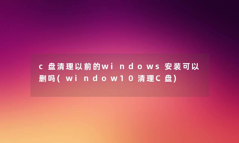 c盘清理以前的windows安装可以删吗(window10清理C盘) c盘清理以前的windows安装可以删吗(window10清理C盘)