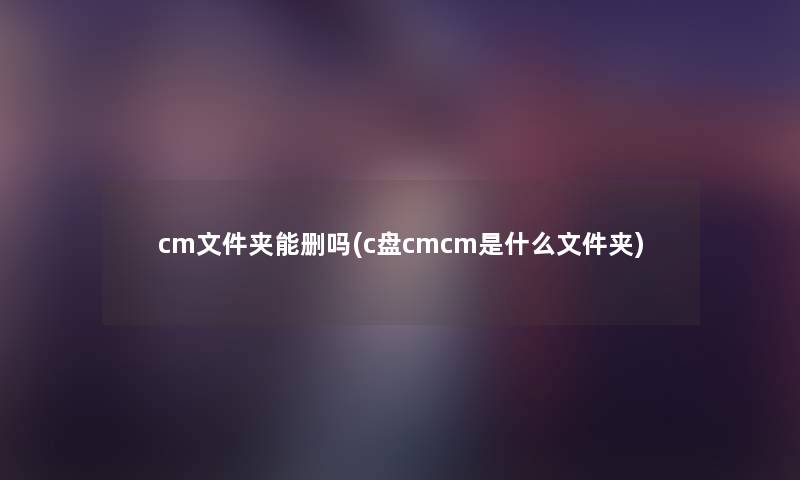 cm文件夹能删吗(c盘cmcm是什么文件夹) cm文件夹能删吗(c盘cmcm是什么文件夹)