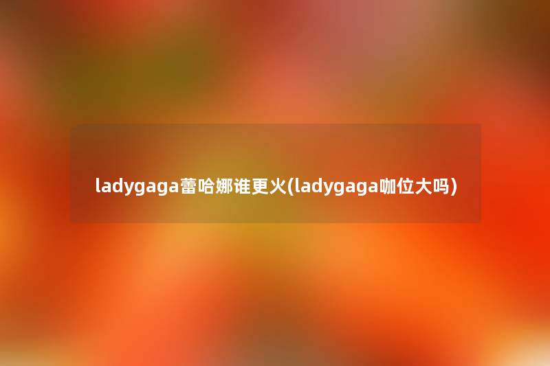 ladygaga蕾哈娜谁更火(ladygaga咖位大吗)