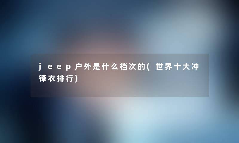 jeep户外是什么档次的(世界一些冲锋衣整理) jeep户外是什么档次的(世界一些冲锋衣整理)