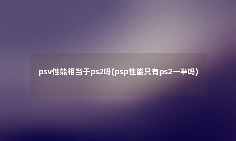 psv性能相当于ps2吗(psp性能只有ps2一半吗) psv性能相当于ps2吗(psp性能只有ps2一半吗)