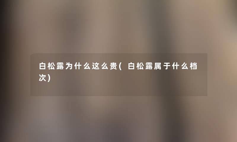 白松露为什么这么贵(白松露属于什么档次) 白松露为什么这么贵(白松露属于什么档次)