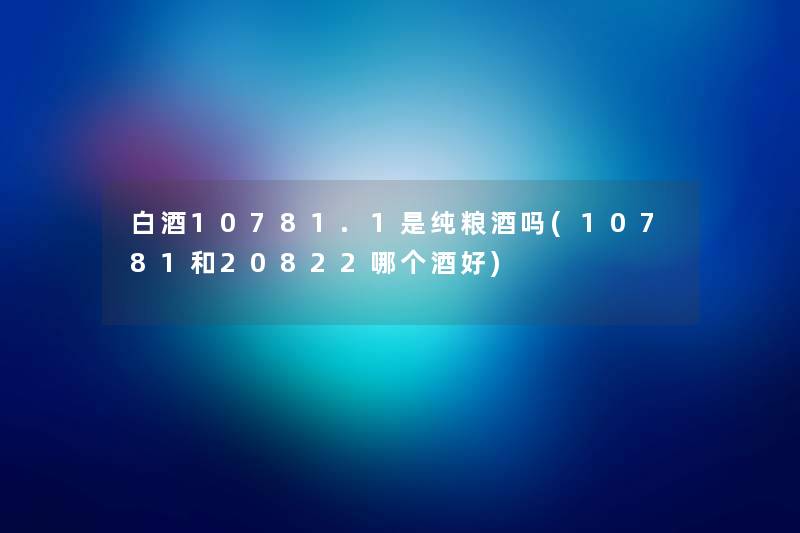 白酒10781.1是纯粮酒吗(10781和20822哪个酒好) 白酒10781.1是纯粮酒吗(10781和20822哪个酒好)