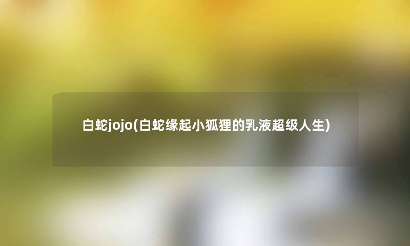 白蛇jojo(白蛇缘起小狐狸的乳液超级人生) 白蛇jojo(白蛇缘起小狐狸的乳液超级人生)