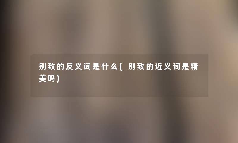 别致的反义词是什么(别致的近义词是精美吗) 别致的反义词是什么(别致的近义词是精美吗)