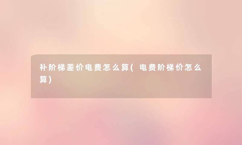 补阶梯差价电费怎么算(电费阶梯价怎么算) 补阶梯差价电费怎么算(电费阶梯价怎么算)