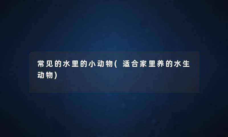 常见的水里的小动物(适合家里养的水生动物) 常见的水里的小动物(适合家里养的水生动物)