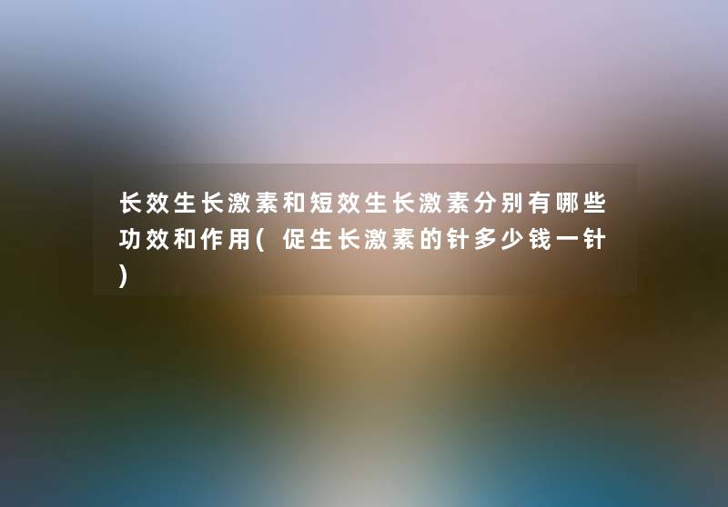 长效生长激素和短效生长激素分别有哪些功效和作用(促生长激素的针多少钱一针) 长效生长激素和短效生长激素分别有哪些功效和作用(促生长激素的针多少钱一针)
