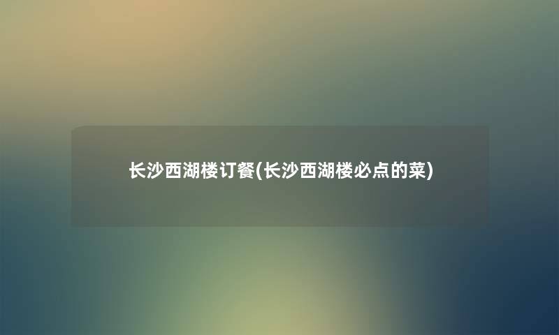 长沙西湖楼订餐(长沙西湖楼必点的菜) 长沙西湖楼订餐(长沙西湖楼必点的菜)