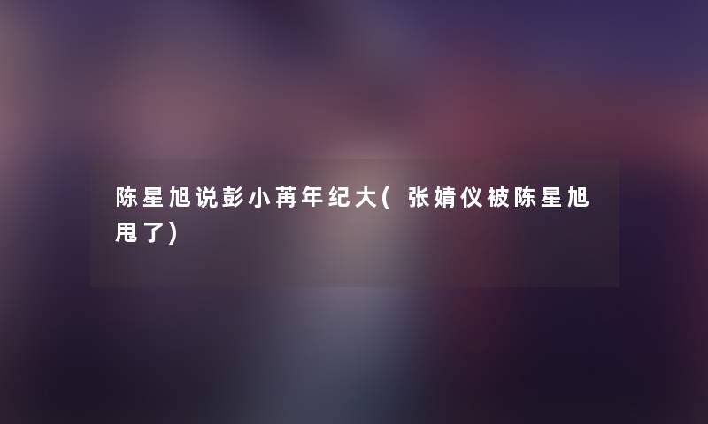 陈星旭说彭小苒年纪大(张婧仪被陈星旭甩了) 陈星旭说彭小苒年纪大(张婧仪被陈星旭甩了)