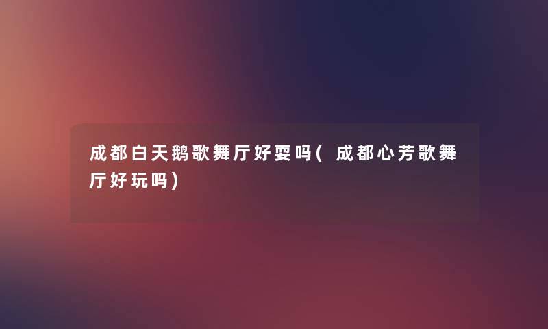 成都白天鹅歌舞厅好耍吗(成都心芳歌舞厅好玩吗) 成都白天鹅歌舞厅好耍吗(成都心芳歌舞厅好玩吗)