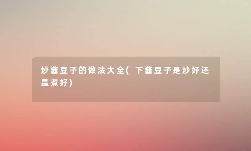 炒酱豆子的做法大全(下酱豆子是炒好还是煮好) 炒酱豆子的做法大全(下酱豆子是炒好还是煮好)