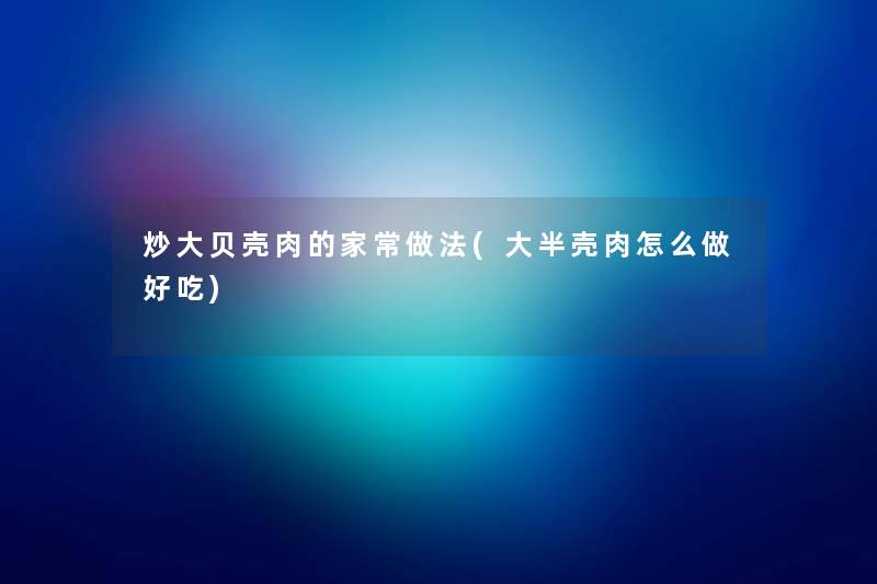 炒大贝壳肉的家常做法(大半壳肉怎么做好吃) 炒大贝壳肉的家常做法(大半壳肉怎么做好吃)