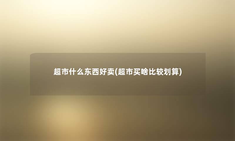 超市什么东西好卖(超市买啥比较划算) 超市什么东西好卖(超市买啥比较划算)