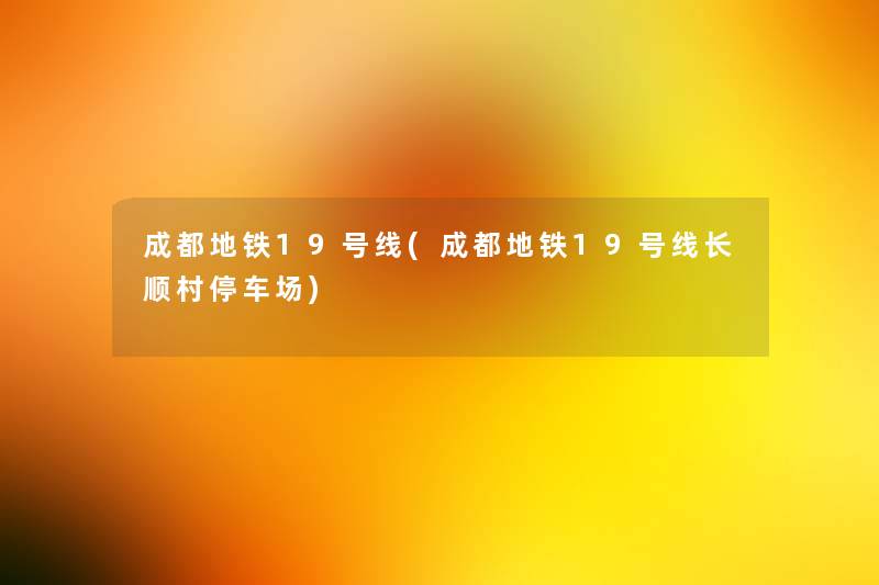 成都地铁19号线(成都地铁19号线长顺村停车场) 成都地铁19号线(成都地铁19号线长顺村停车场)