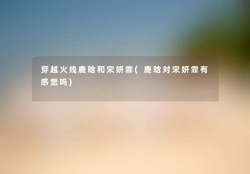穿越火线鹿晗和宋妍霏(鹿晗对宋妍霏有感觉吗) 穿越火线鹿晗和宋妍霏(鹿晗对宋妍霏有感觉吗)