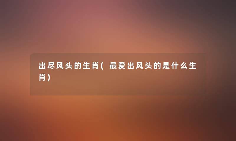 出尽风头的生肖(爱出风头的是什么生肖) 出尽风头的生肖(爱出风头的是什么生肖)