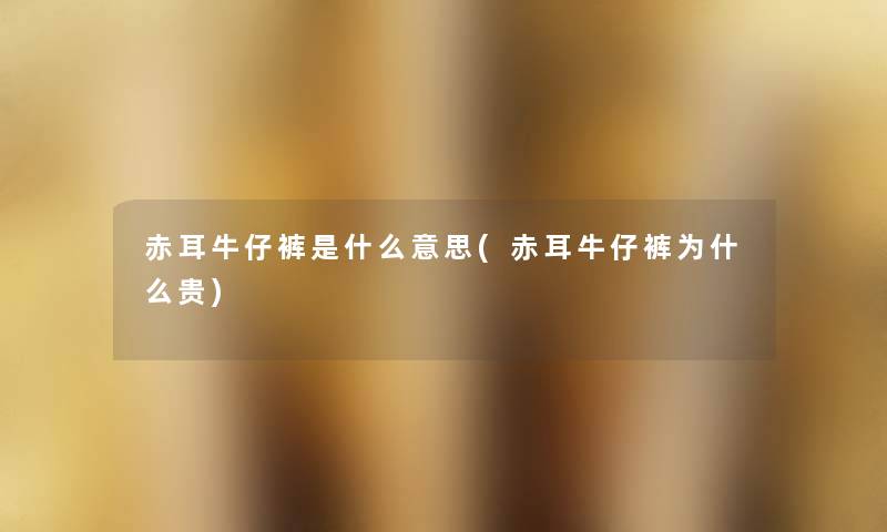 赤耳牛仔裤是什么意思(赤耳牛仔裤为什么贵) 赤耳牛仔裤是什么意思(赤耳牛仔裤为什么贵)