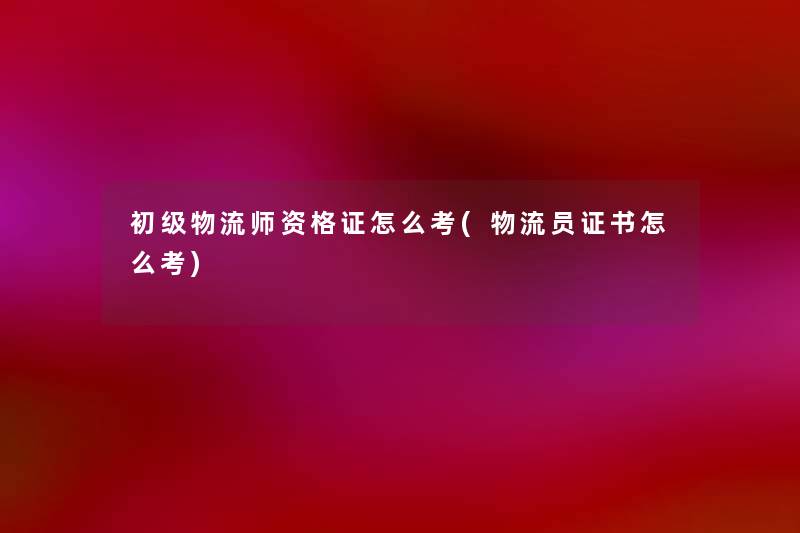 初级物流师资格证怎么考(物流员证书怎么考) 初级物流师资格证怎么考(物流员证书怎么考)