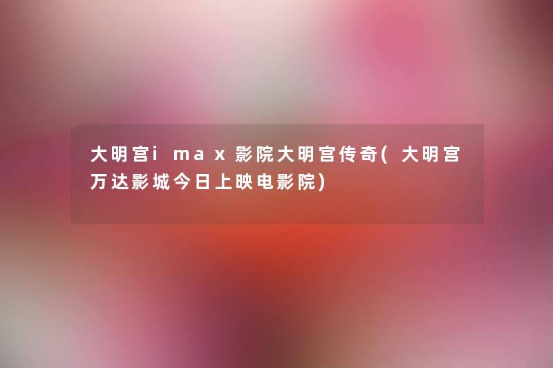 大明宫imax影院大明宫传奇(大明宫万达影城今日上映电影院) 大明宫imax影院大明宫传奇(大明宫万达影城今日上映电影院)