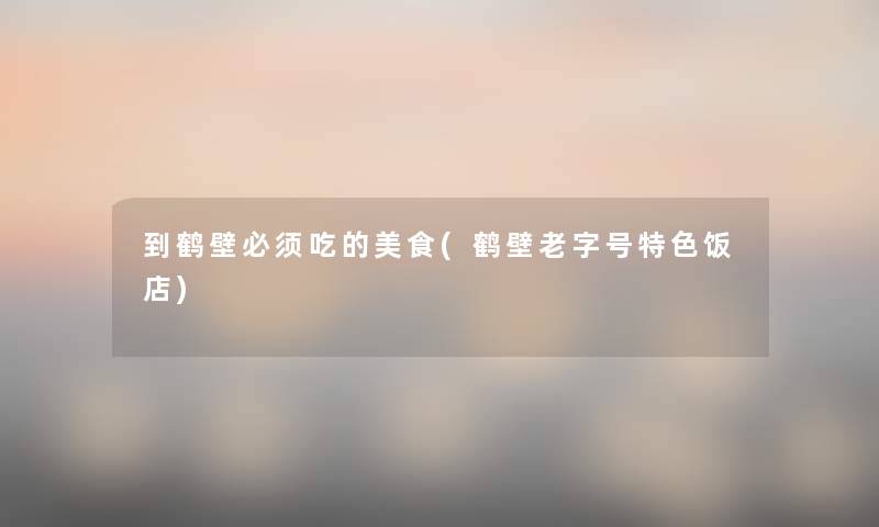 到鹤壁必须吃的美食(鹤壁老字号特色饭店) 到鹤壁必须吃的美食(鹤壁老字号特色饭店)