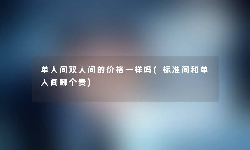 单人间双人间的价格一样吗(标准间和单人间哪个贵) 单人间双人间的价格一样吗(标准间和单人间哪个贵)
