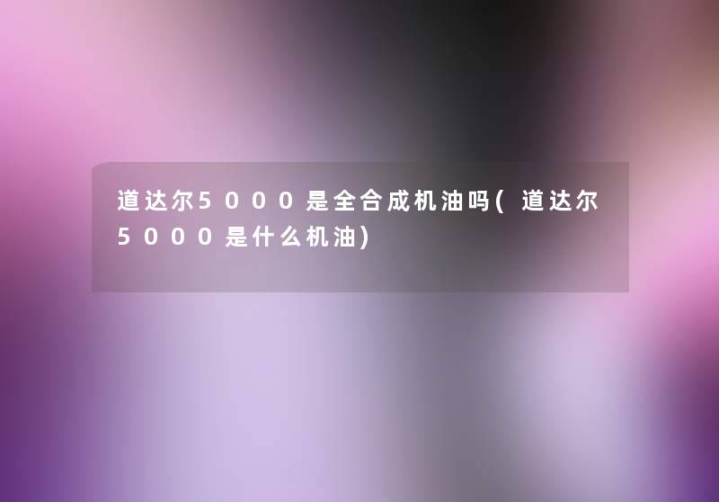 道达尔5000是全合成机油吗(道达尔5000是什么机油) 道达尔5000是全合成机油吗(道达尔5000是什么机油)
