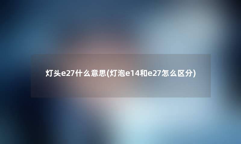 灯头e27什么意思(灯泡e14和e27怎么区分) 灯头e27什么意思(灯泡e14和e27怎么区分)