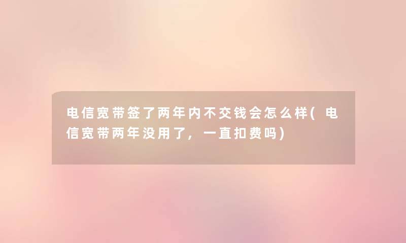 电信宽带签了两年内不交钱会怎么样(电信宽带两年没用了,一直扣费吗) 电信宽带签了两年内不交钱会怎么样(电信宽带两年没用了,一直扣费吗)