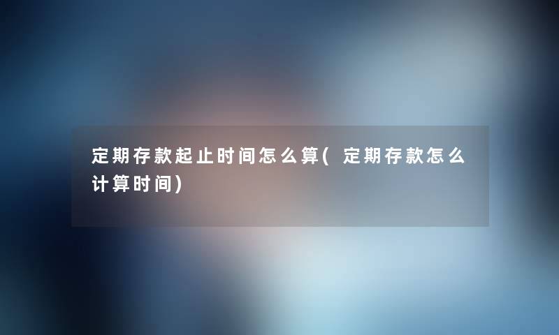 定期存款起止时间怎么算(定期存款怎么计算时间) 定期存款起止时间怎么算(定期存款怎么计算时间)