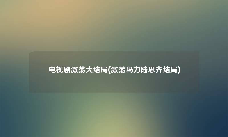 电视剧激荡大结局(激荡冯力陆思齐结局) 电视剧激荡大结局(激荡冯力陆思齐结局)
