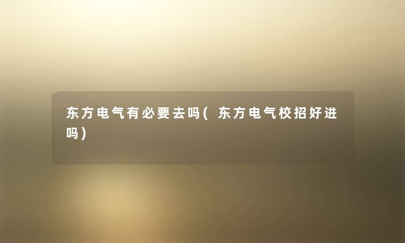 东方电气有必要去吗(东方电气校招好进吗) 东方电气有必要去吗(东方电气校招好进吗)