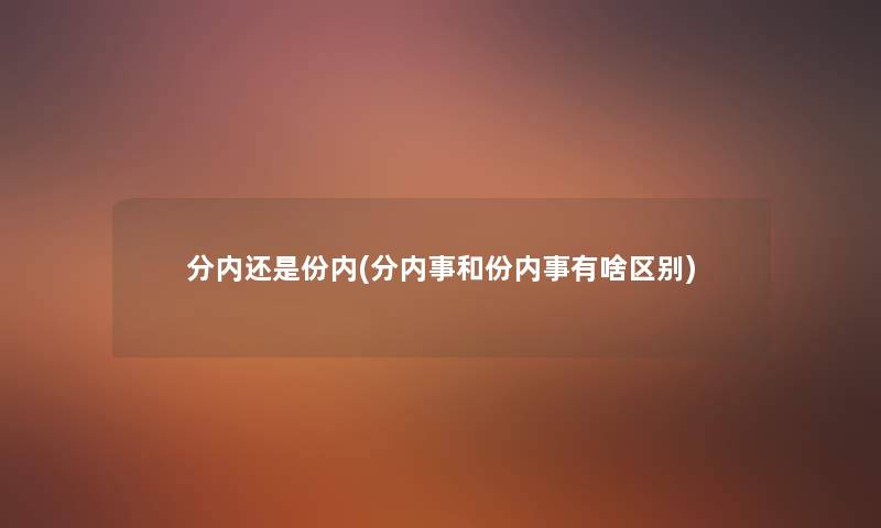 分内还是份内(分内事和份内事有啥区别) 分内还是份内(分内事和份内事有啥区别)
