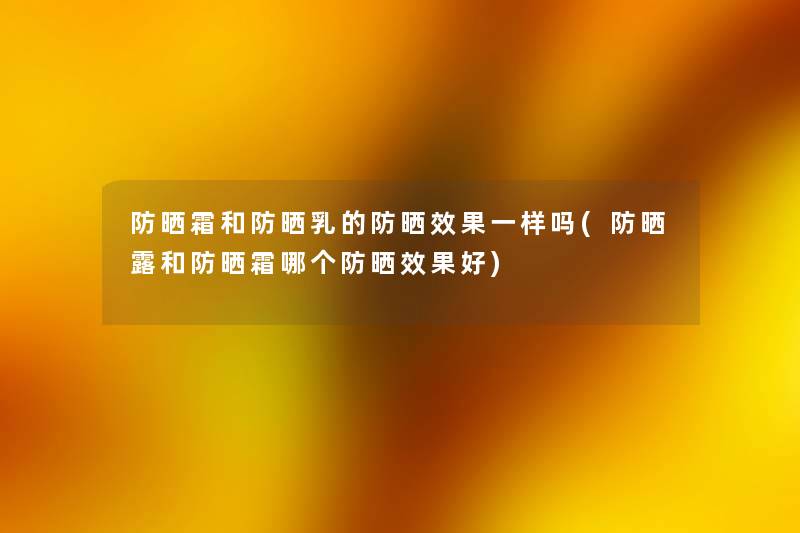 防晒霜和防晒乳的防晒效果一样吗(防晒露和防晒霜哪个防晒效果好) 防晒霜和防晒乳的防晒效果一样吗(防晒露和防晒霜哪个防晒效果好)