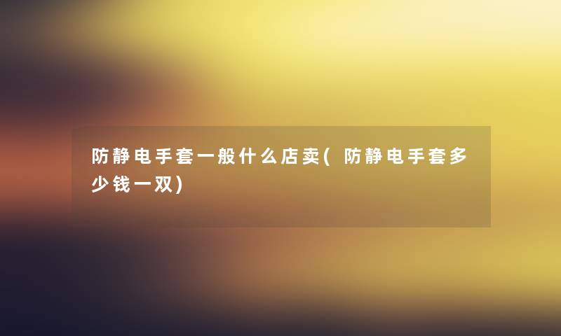 防静电手套一般什么店卖(防静电手套多少钱一双) 防静电手套一般什么店卖(防静电手套多少钱一双)