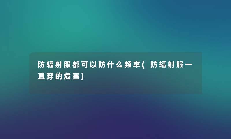 防辐射服都可以防什么频率(防辐射服一直穿的危害) 防辐射服都可以防什么频率(防辐射服一直穿的危害)