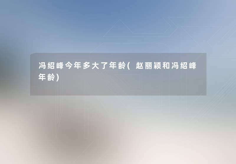 冯绍峰今年多大了年龄(赵丽颖和冯绍峰年龄) 冯绍峰今年多大了年龄(赵丽颖和冯绍峰年龄)